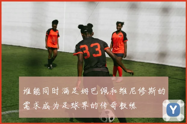 谁能同时满足姆巴佩和维尼修斯的需求成为足球界的传奇教练