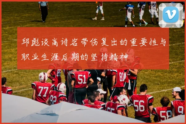 邱彪谈高诗岩带伤复出的重要性与职业生涯后期的坚持精神