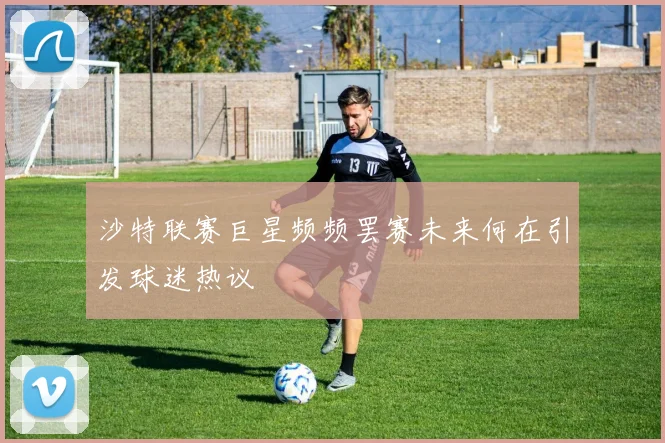 沙特联赛巨星频频罢赛未来何在引发球迷热议
