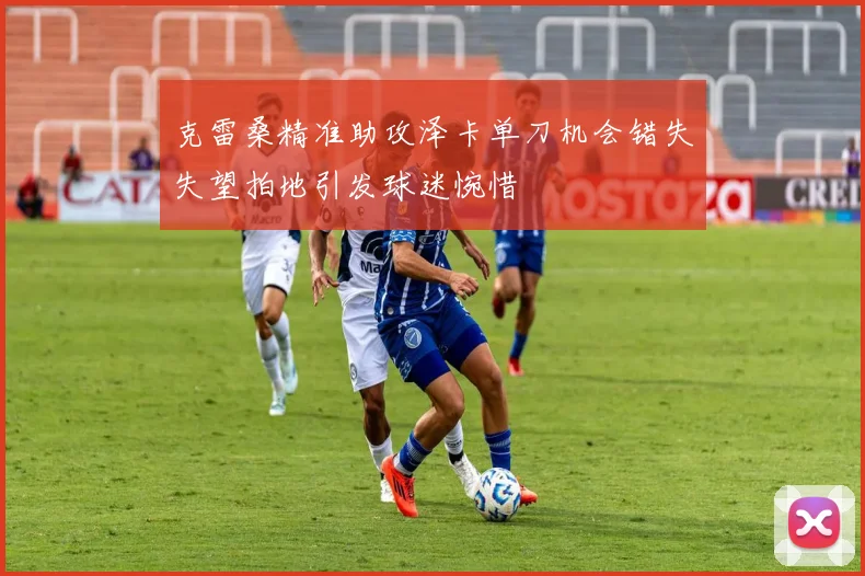 克雷桑精准助攻泽卡单刀机会错失失望拍地引发球迷惋惜