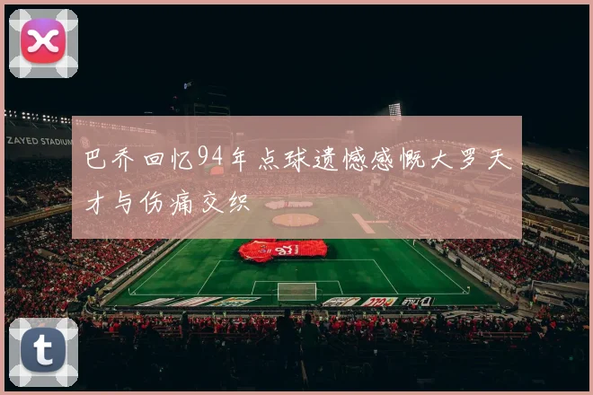 巴乔回忆94年点球遗憾感慨大罗天才与伤痛交织