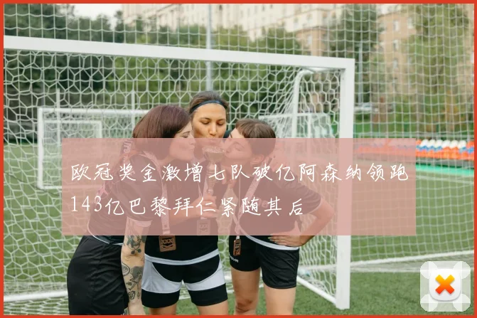 欧冠奖金激增七队破亿阿森纳领跑143亿巴黎拜仁紧随其后