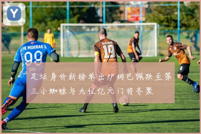 足坛身价新榜单出炉姆巴佩跌至第三小蜘蛛与九位亿元门将齐聚