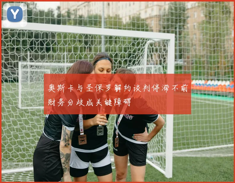 奥斯卡与圣保罗解约谈判停滞不前财务分歧成关键障碍