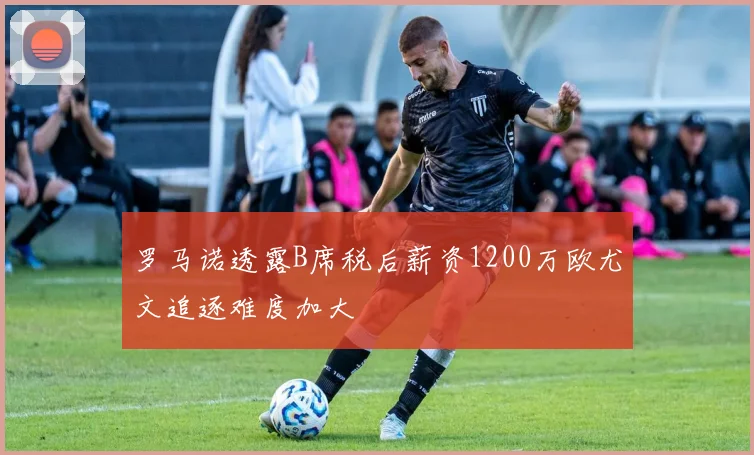罗马诺透露B席税后薪资1200万欧尤文追逐难度加大