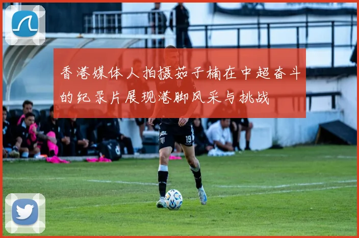 香港媒体人拍摄茹子楠在中超奋斗的纪录片展现港脚风采与挑战