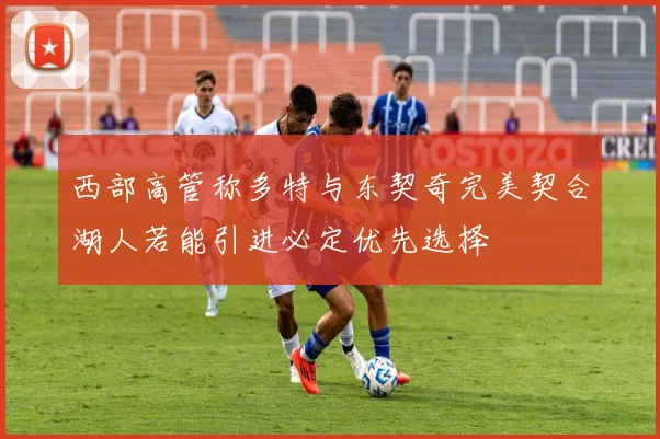 西部高管称多特与东契奇完美契合湖人若能引进必定优先选择