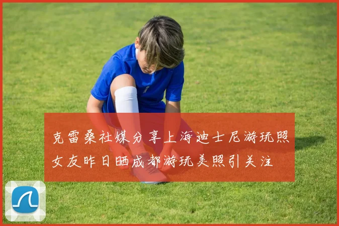 克雷桑社媒分享上海迪士尼游玩照女友昨日晒成都游玩美照引关注