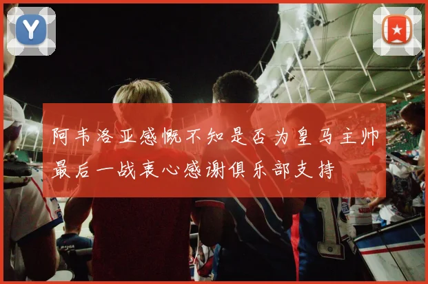 阿韦洛亚感慨不知是否为皇马主帅最后一战衷心感谢俱乐部支持