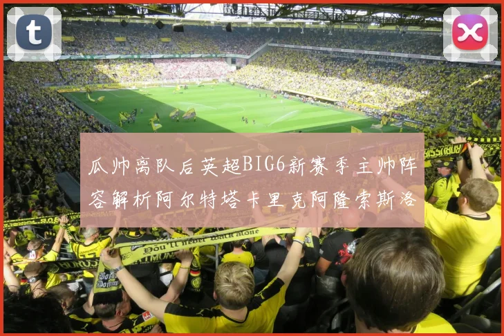 瓜帅离队后英超BIG6新赛季主帅阵容解析阿尔特塔卡里克阿隆索斯洛特的挑战与机遇