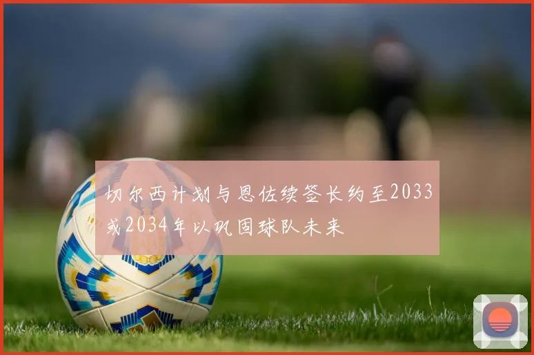 切尔西计划与恩佐续签长约至2033或2034年以巩固球队未来