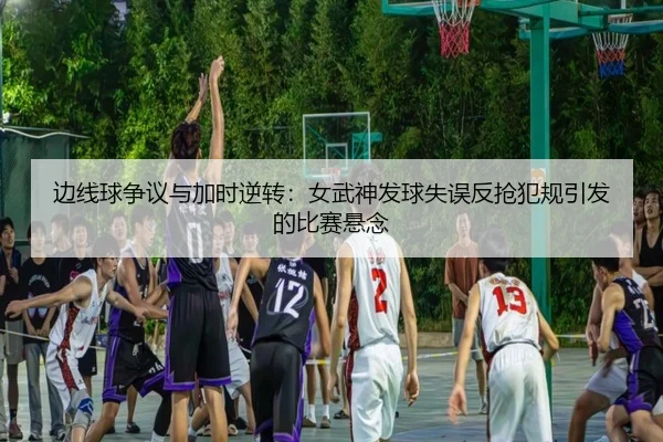 边线球争议与加时逆转:女武神发球失误反抢犯规引发的比赛悬念